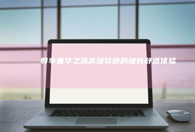 尊享奢华之旅：高级软卧的极致舒适体验